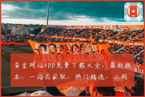 黄金网站app免费下载大全，最新版本，一站式获取，热门精选，三网通用